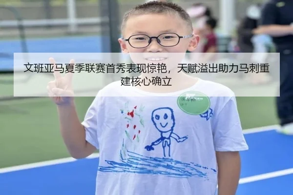 文班亚马夏季联赛首秀表现惊艳，天赋溢出助力马刺重建核心确立