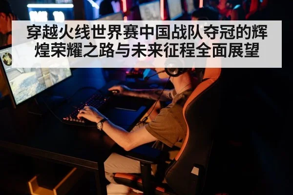 穿越火线世界赛中国战队夺冠的辉煌荣耀之路与未来征程全面展望